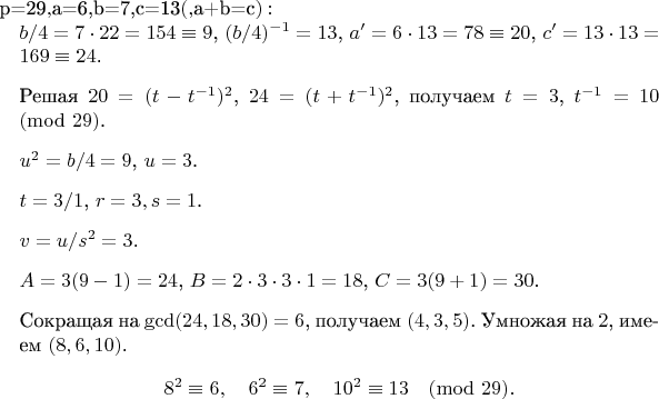 $Для $p=29$, $a=6,b=7,c=13$ (квадратичные вычеты, $a+b=c$): \begin{enumerate} \item $b/4 = 7\cdot22=154\equiv9$, $(b/4)^{-1}=13$, $a'=6\cdot13=78\equiv20$, $c'=13\cdot13=169\equiv24$. \item Решая $20=(t-t^{-1})^2$, $24=(t+t^{-1})^2$, получаем $t=3$, $t^{-1}=10\pmod{29}$. \item $u^2 = b/4 =9$, $u=3$. \item $t=3/1$, $r=3,s=1$.
\item $v = u/s^2 =3$. \item $A=3(9-1)=24$, $B=2\cdot3\cdot3\cdot1=18$, $C=3(9+1)=30$. \item Сокращая на $\gcd(24,18,30)=6$, получаем $(4,3,5)$. Умножая на $2$, имеем $(8,6,10)$.\[
8^2\equiv6,\quad 6^2\equiv7,\quad 10^2\equiv13\pmod{29}.\]
\end{enumerate}