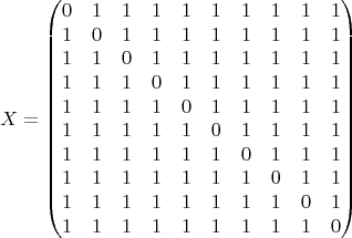 $$X = \begin{pmatrix} 0 & 1 & 1 & 1 & 1 & 1 & 1 & 1 & 1 & 1 \\
1 & 0 & 1 & 1 & 1 & 1 & 1 & 1 & 1 & 1 \\
1 & 1 & 0 & 1 & 1 & 1 & 1 & 1 & 1 & 1 \\
1 & 1 & 1 & 0 & 1 & 1 & 1 & 1 & 1 & 1 \\
1 & 1 & 1 & 1 & 0 & 1 & 1 & 1 & 1 & 1 \\
1 & 1 & 1 & 1 & 1 & 0 & 1 & 1 & 1 & 1 \\
1 & 1 & 1 & 1 & 1 & 1 & 0 & 1 & 1 & 1 \\
1 & 1 & 1 & 1 & 1 & 1 & 1 & 0 & 1 & 1 \\
1 & 1 & 1 & 1 & 1 & 1 & 1 & 1 & 0 & 1 \\
1 & 1 & 1 & 1 & 1 & 1 & 1 & 1 & 1 & 0 \end{pmatrix} $$