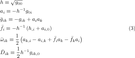 $$\begin{gathered}
  h \equiv \sqrt {g_{00} }  \hfill \\
  a_i  \equiv  - h^{ - 1} g_{0i}  \hfill \\
  \bar g_{ik}  \equiv  - g_{ik}  + a_i a_k  \hfill \\
  \bar f_i  \equiv  - h^{ - 1} \left( {h_{,i}  + a_{i,0} } \right) \hfill \\
  \bar \omega _{ik}  \equiv \frac{1}
{2}\left( {a_{k,i}  - a_{i,k}  + \bar f_i a_k  - \bar f_k a_i } \right) \hfill \\
  \bar D_{ik}  \equiv \frac{1}
{2}h^{ - 1} g_{ik,0}  \hfill \\ 
\end{gathered}\eqno (3)$$