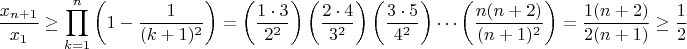 $$ \frac{x_{n+1}}{x_1} \geq \prod_{k=1}^n \left(1-\frac{1}{(k+1)^2}\right)= \left( \frac{1 \cdot 3}{2^2} \right) \left( \frac{2 \cdot 4}{3^2} \right) \left( \frac{3 \cdot 5}{4^2} \right) \cdots \left( \frac{n(n+2)}{(n+1)^2} \right)=\frac{1(n+2)}{2(n+1)}\geq \frac{1}{2} $$ $$ \frac{x_{n+1}}{x_1} \geq \prod_{k=1}^n \left(1-\frac{1}{(k+1)^2}\right)= \left( \frac{1 \cdot 3}{2^2} \right) \left( \frac{2 \cdot 4}{3^2} \right) \left( \frac{3 \cdot 5}{4^2} \right) \cdots \left( \frac{n(n+2)}{(n+1)^2} \right)=\frac{1(n+2)}{2(n+1)}\geq \frac{1}{2} $$