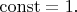 $\operatorname{const}=1.$